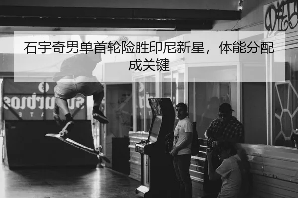 石宇奇男单首轮险胜印尼新星，体能分配成关键